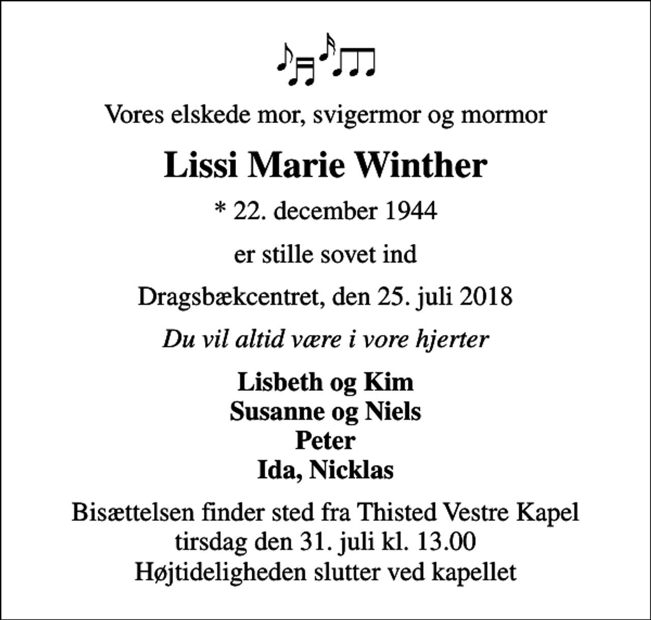 <p>Vores elskede mor, svigermor og mormor<br />Lissi Marie Winther<br />* 22. december 1944<br />er stille sovet ind<br />Dragsbækcentret, den 25. juli 2018<br />Du vil altid være i vore hjerter<br />Lisbeth og Kim Susanne og Niels Peter Ida, Nicklas<br />Bisættelsen finder sted fra Thisted Vestre Kapel tirsdag den 31. juli kl. 13.00 Højtideligheden slutter ved kapellet</p>