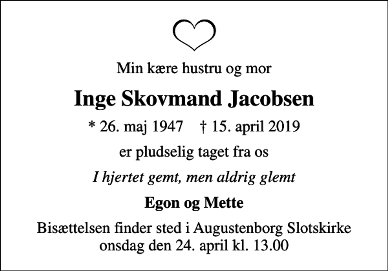 <p>Min kære hustru og mor<br />Inge Skovmand Jacobsen<br />* 26. maj 1947 ✝ 15. april 2019<br />er pludselig taget fra os<br />I hjertet gemt, men aldrig glemt<br />Egon og Mette<br />Bisættelsen finder sted i Augustenborg Slotskirke onsdag den 24. april kl. 13.00</p>