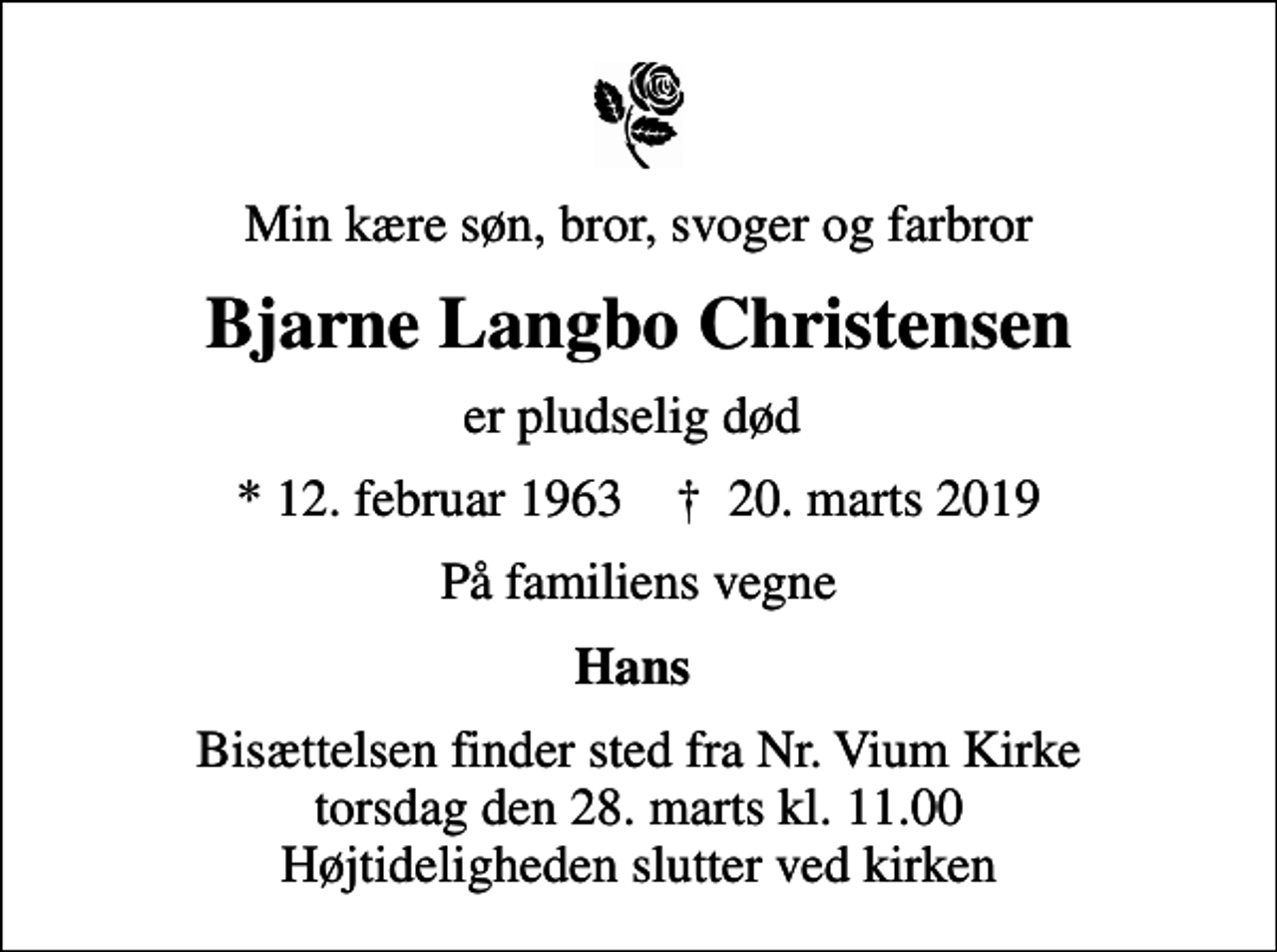 <p>Min kære søn, bror, svoger og farbror<br />Bjarne Langbo Christensen<br />er pludselig død<br />* 12. februar 1963 ✝ 20. marts 2019<br />På familiens vegne<br />Hans<br />Bisættelsen finder sted fra Nr. Vium Kirke torsdag den 28. marts kl. 11.00 Højtideligheden slutter ved kirken</p>
