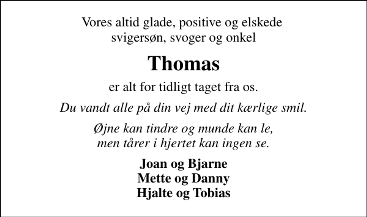 <p>Vores altid glade, positive og elskede svigersøn, svoger og onkel<br />Thomas<br />er alt for tidligt taget fra os.<br />Du vandt alle på din vej med dit kærlige smil.<br />Øjne kan tindre og munde kan le, men tårer i hjertet kan ingen se.<br />Joan og Bjarne Mette og Danny Hjalte og Tobias</p>