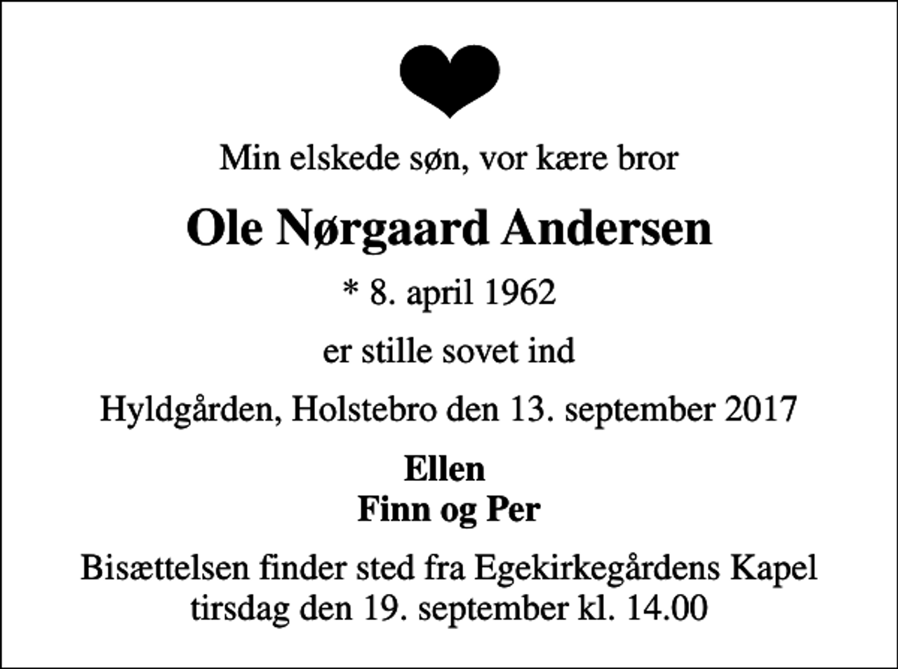 <p>Min elskede søn, vor kære bror<br />Ole Nørgaard Andersen<br />* 8. april 1962<br />er stille sovet ind<br />Hyldgården, Holstebro den 13. september 2017<br />Ellen Finn og Per<br />Bisættelsen finder sted fra Egekirkegårdens Kapel tirsdag den 19. september kl. 14.00</p>