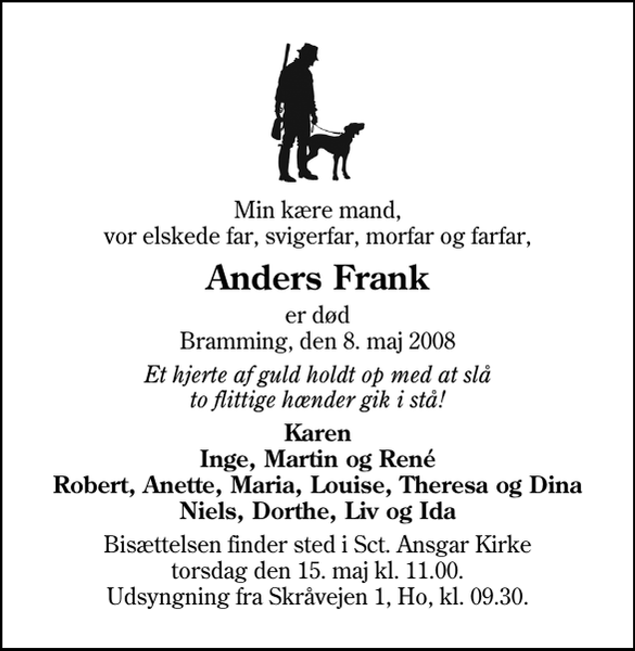 <p>Min kære mand, vor elskede far, svigerfar, morfar og farfar,<br />Anders Frank<br />er død Bramming, den 8. maj 2008<br />Et hjerte af guld holdt op med at slå to flittige hænder gik i stå!<br />Karen Inge, Martin og René Robert, Anette, Maria, Louise, Theresa og Dina Niels, Dorthe, Liv og Ida<br />Bisættelsen finder sted i Sankt Ansgar Kirke torsdag den 15. maj kl. 11.00 Udsyngning fra Skråvejen 1, Ho, kl. 09.30.</p>