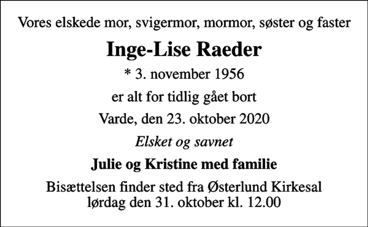 <p>Vores elskede mor, svigermor, mormor, søster og faster<br />Inge-Lise Raeder<br />* 3. november 1956<br />er alt for tidlig gået bort<br />Varde, den 23. oktober 2020<br />Elsket og savnet<br />Julie og Kristine med familie<br />Bisættelsen finder sted fra Østerlund Kirkesal lørdag den 31. oktober kl. 12.00</p>
