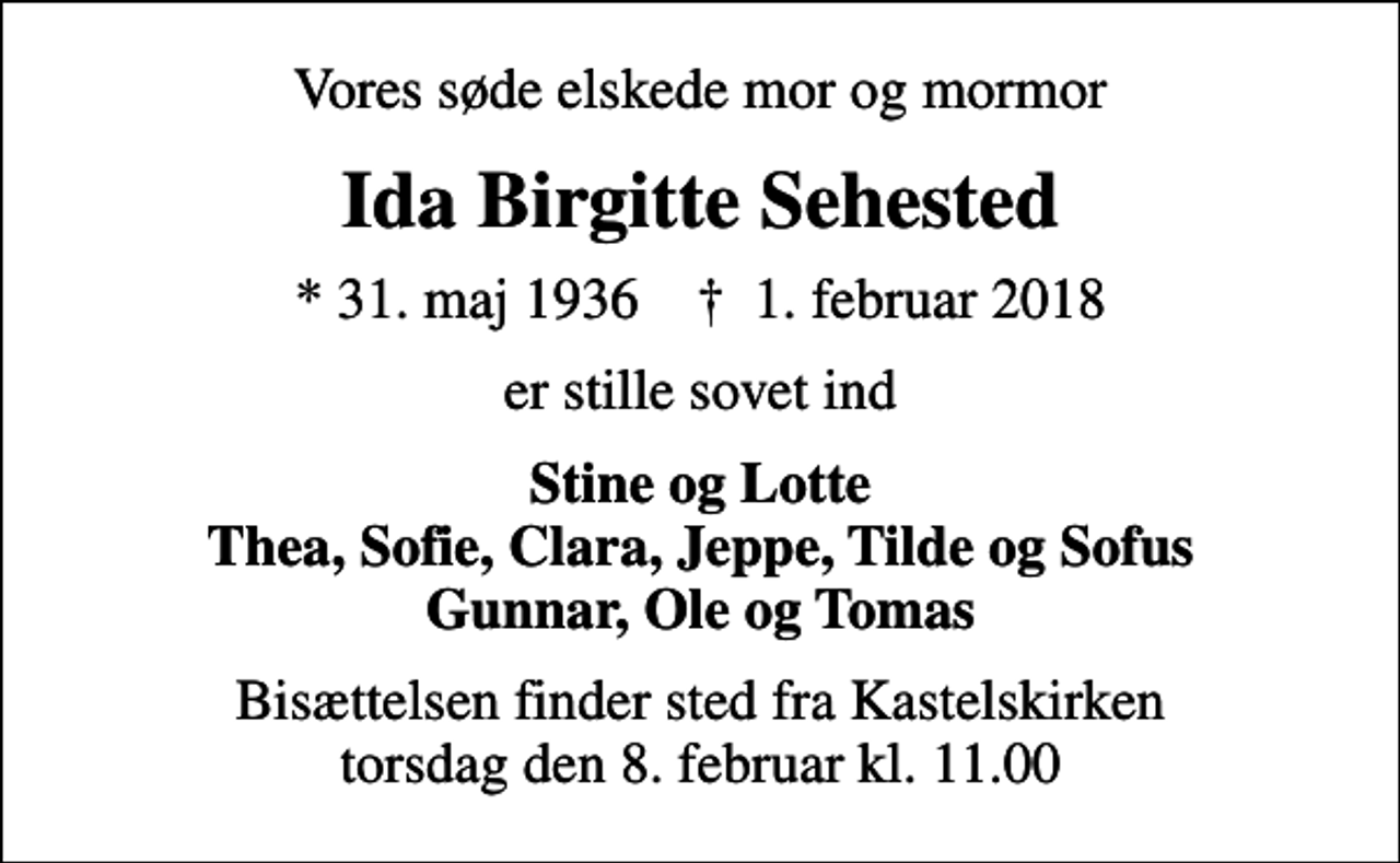 <p>Vores søde elskede mor og mormor<br />Ida Birgitte Sehested<br />* 31. maj 1936 ✝ 1. februar 2018<br />er stille sovet ind<br />Stine og Lotte Thea, Sofie, Clara, Jeppe, Tilde og Sofus Gunnar, Ole og Tomas<br />Bisættelsen finder sted fra Kastelskirken torsdag den 8. februar kl. 11.00</p>