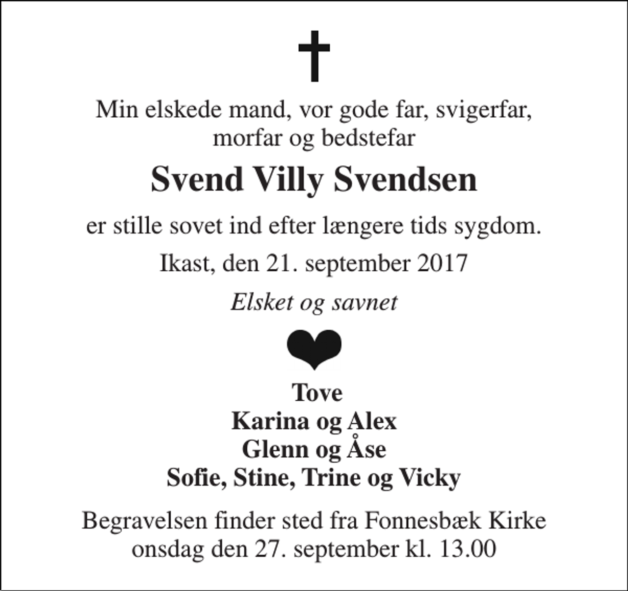 <p>Min elskede mand, vor gode far, svigerfar, morfar og bedstefar<br />Svend Villy Svendsen<br />er stille sovet ind efter længere tids sygdom.<br />Ikast, den 21. september 2017<br />Elsket og savnet<br />Tove Karina og Alex Glenn og Åse Sofie, Stine, Trine og Vicky<br />Begravelsen finder sted fra Fonnesbæk Kirke onsdag den 27. september kl. 13.00</p>