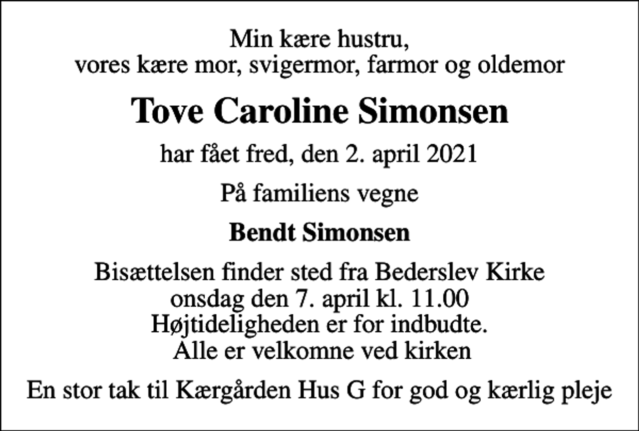 <p>Min kære hustru, vores kære mor, svigermor, farmor og oldemor<br />Tove Caroline Simonsen<br />har fået fred, den 2. april 2021<br />På familiens vegne<br />Bendt Simonsen<br />Bisættelsen finder sted fra Bederslev Kirke onsdag den 7. april kl. 11.00 Højtideligheden er for indbudte. Alle er velkomne ved kirken<br />En stor tak til Kærgården Hus G for god og kærlig pleje</p>