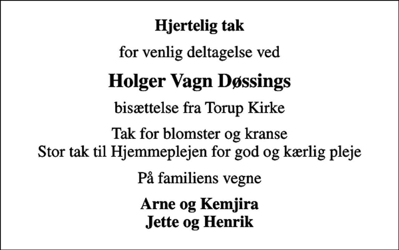 <p>Hjertelig tak<br />for venlig deltagelse ved<br />Holger Vagn Døssings<br />bisættelse fra Torup Kirke<br />Tak for blomster og kranse Stor tak til Hjemmeplejen for god og kærlig pleje<br />På familiens vegne<br />Arne og Kemjira Jette og Henrik</p>