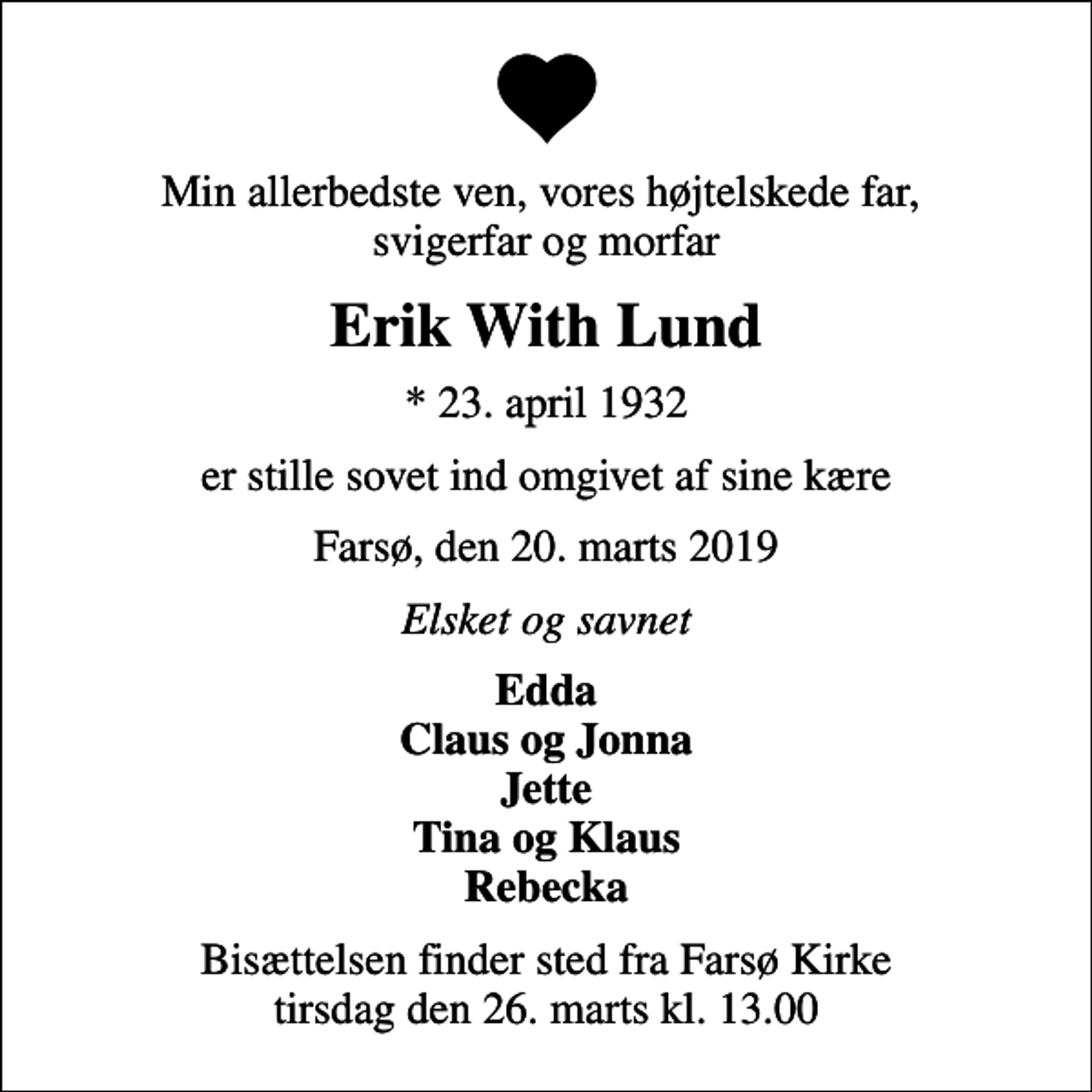 <p>Min allerbedste ven, vores højtelskede far, svigerfar og morfar<br />Erik With Lund<br />* 23. april 1932<br />er stille sovet ind omgivet af sine kære<br />Farsø, den 20. marts 2019<br />Elsket og savnet<br />Edda Claus og Jonna Jette Tina og Klaus Rebecka<br />Bisættelsen finder sted fra Farsø Kirke tirsdag den 26. marts kl. 13.00</p>