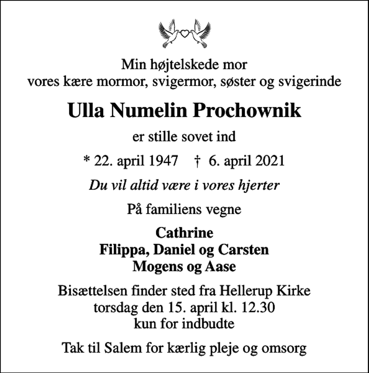 <p>Min højtelskede mor vores kære mormor, svigermor, søster og svigerinde<br />Ulla Numelin Prochownik<br />er stille sovet ind<br />* 22. april 1947 ✝ 6. april 2021<br />Du vil altid være i vores hjerter<br />På familiens vegne<br />Cathrine Filippa, Daniel og Carsten Mogens og Aase<br />Bisættelsen finder sted fra Hellerup Kirke torsdag den 15. april kl. 12.30 kun for indbudte<br />Tak til Salem for kærlig pleje og omsorg</p>
