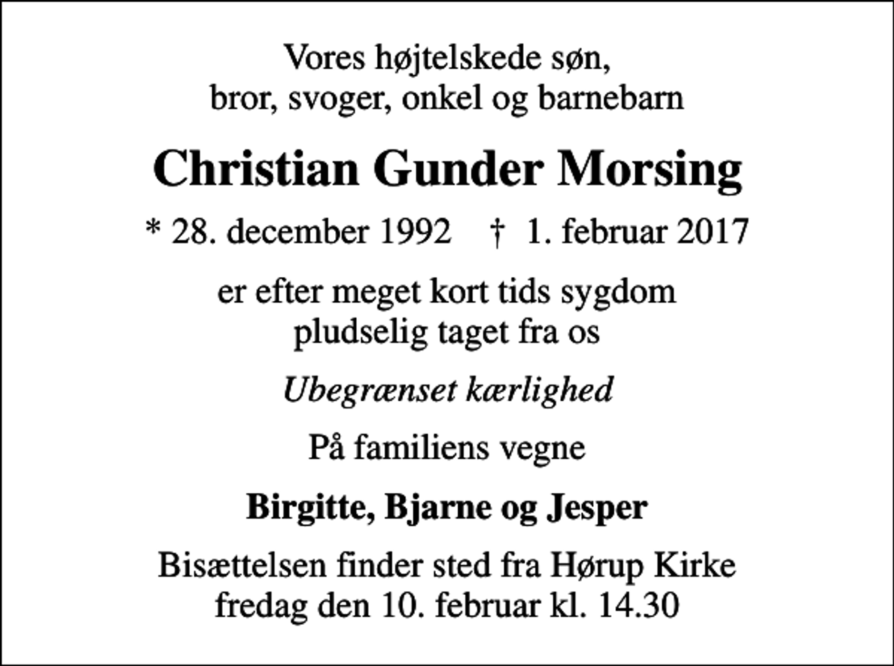 <p>Vores højtelskede søn, bror, svoger, onkel og barnebarn<br />Christian Gunder Morsing<br />* 28. december 1992 ✝ 1. februar 2017<br />er efter meget kort tids sygdom pludselig taget fra os<br />Ubegrænset kærlighed<br />På familiens vegne<br />Birgitte, Bjarne og Jesper<br />Bisættelsen finder sted fra Hørup Kirke fredag den 10. februar kl. 14.30</p>