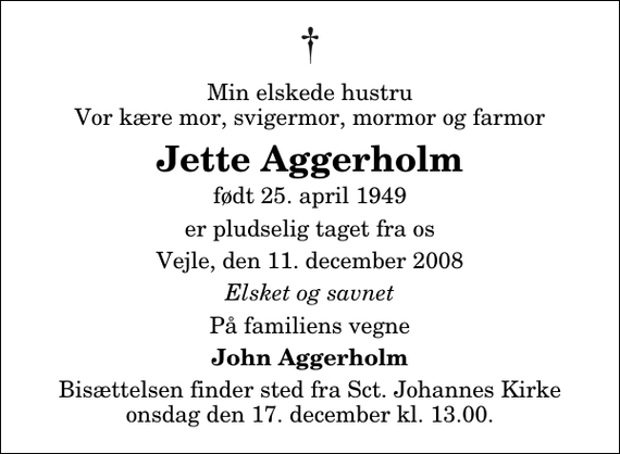 <p>Min elskede hustru Vor kære mor, svigermor, mormor og farmor<br />Jette Aggerholm<br />født 25. april 1949<br />er pludselig taget fra os<br />Vejle, den 11. december 2008<br />Elsket og savnet<br />På familiens vegne<br />John Aggerholm<br />Bisættelsen finder sted fra Sankt Johannes Kirke onsdag den 17. december kl. 13.00</p>