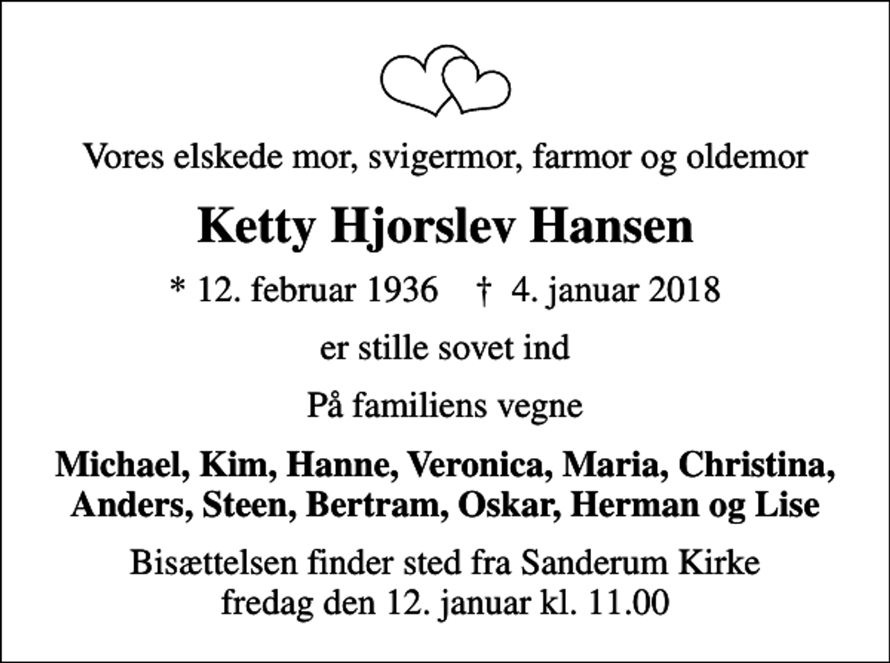 <p>Vores elskede mor, svigermor, farmor og oldemor<br />Ketty Hjorslev Hansen<br />* 12. februar 1936 ✝ 4. januar 2018<br />er stille sovet ind<br />På familiens vegne<br />Michael, Kim, Hanne, Veronica, Maria, Christina, Anders, Steen, Bertram, Oskar, Herman og Lise<br />Bisættelsen finder sted fra Sanderum Kirke fredag den 12. januar kl. 11.00</p>