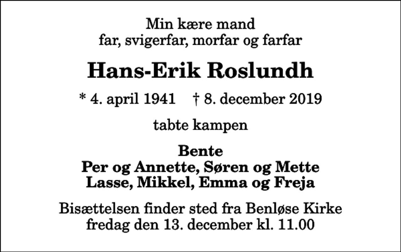 <p>Min kære mand far, svigerfar, morfar og farfar<br />Hans-Erik Roslundh<br />* 4. april 1941 ✝ 8. december 2019<br />tabte kampen<br />Bente Per og Annette, Søren og Mette Lasse, Mikkel, Emma og Freja<br />Bisættelsen finder sted fra Benløse Kirke fredag den 13. december kl. 11.00</p>