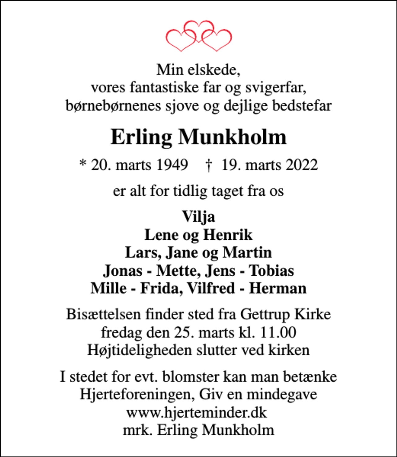 <p>Min elskede, vores fantastiske far og svigerfar, børnebørnenes sjove og dejlige bedstefar<br />Erling Munkholm<br />* 20. marts 1949 ✝ 19. marts 2022<br />er alt for tidlig taget fra os<br />Vilja Lene og Henrik Lars, Jane og Martin Jonas - Mette, Jens - Tobias Mille - Frida, Vilfred - Herman<br />Bisættelsen finder sted fra Gettrup Kirke fredag den 25. marts kl. 11.00 Højtideligheden slutter ved kirken<br />I stedet for evt. blomster kan man betænke<br />Hjerteforeningen www.hjerteminder.dkmrk. Erling<br />Munkholm</p>