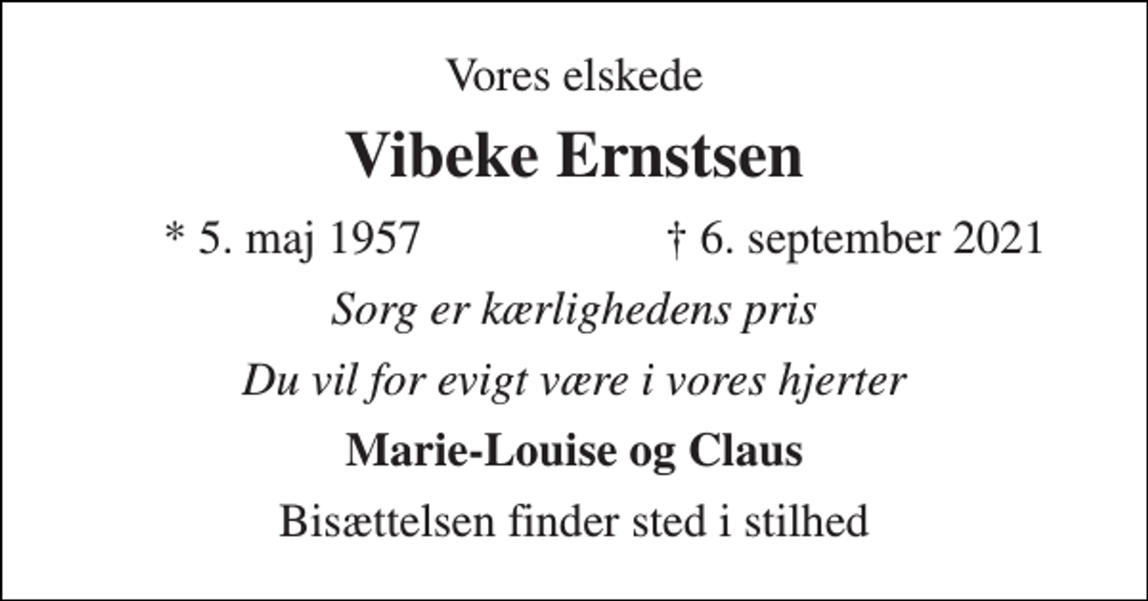 <p>Vores elskede<br />Vibeke Ernstsen<br />*​ 5. maj 1957<br />†​ 6. september 2021​<br />Sorg er kærlighedens pris<br />Du vil for evigt være i vores hjerter<br />Marie-Louise og Claus<br />Bisættelsen finder sted i stilhed</p>