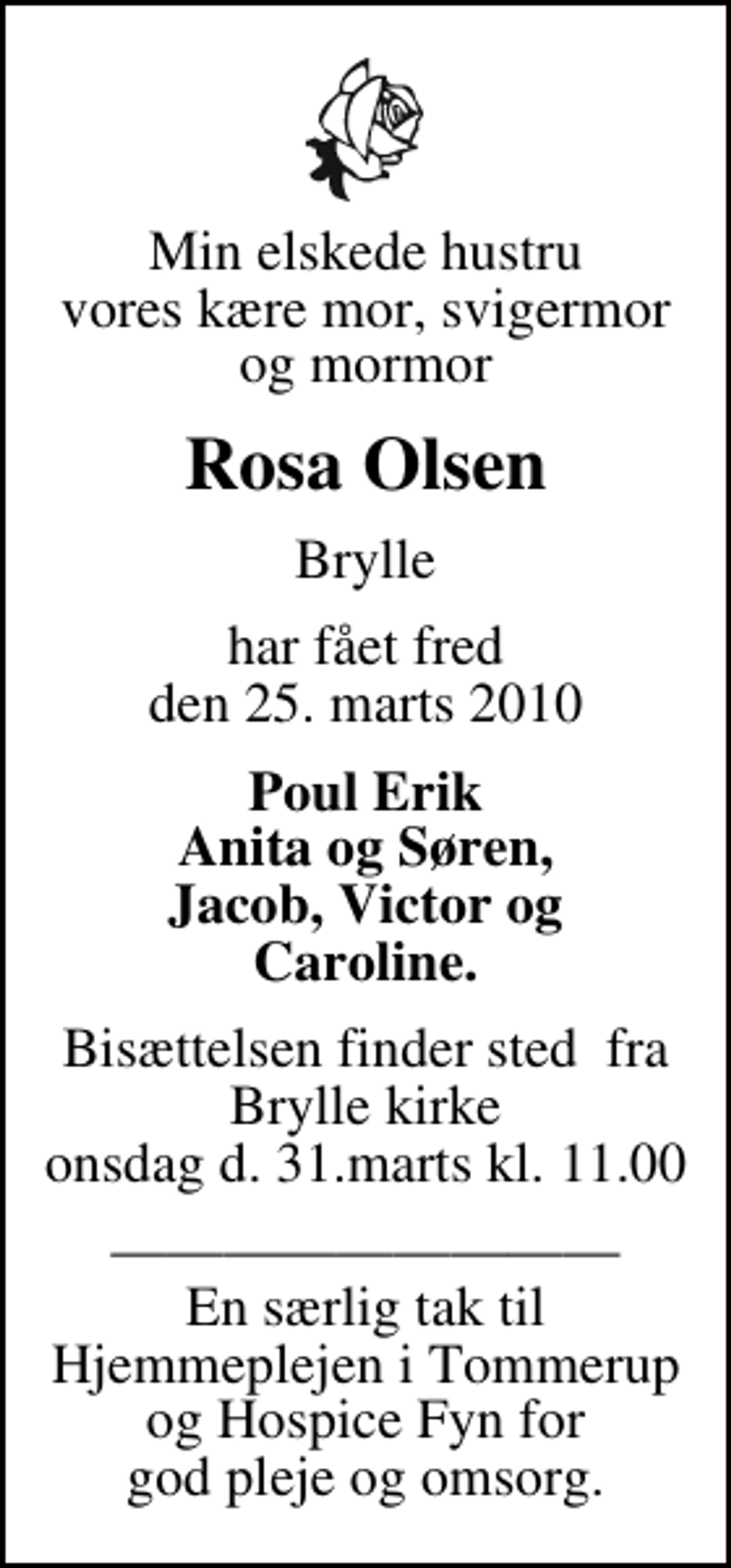 <p>Min elskede hustru vores kære mor, svigermor og mormor<br />Rosa Olsen<br />Brylle<br />har fået fred den 25. marts 2010<br />Poul Erik Anita og Søren, Jacob, Victor og Caroline.<br />Bisættelsen finder sted fra Brylle kirke onsdag d. 31.marts kl. 11.00<br />En særlig tak til Hjemmeplejen i Tommerup og Hospice Fyn for god pleje og omsorg.</p>
