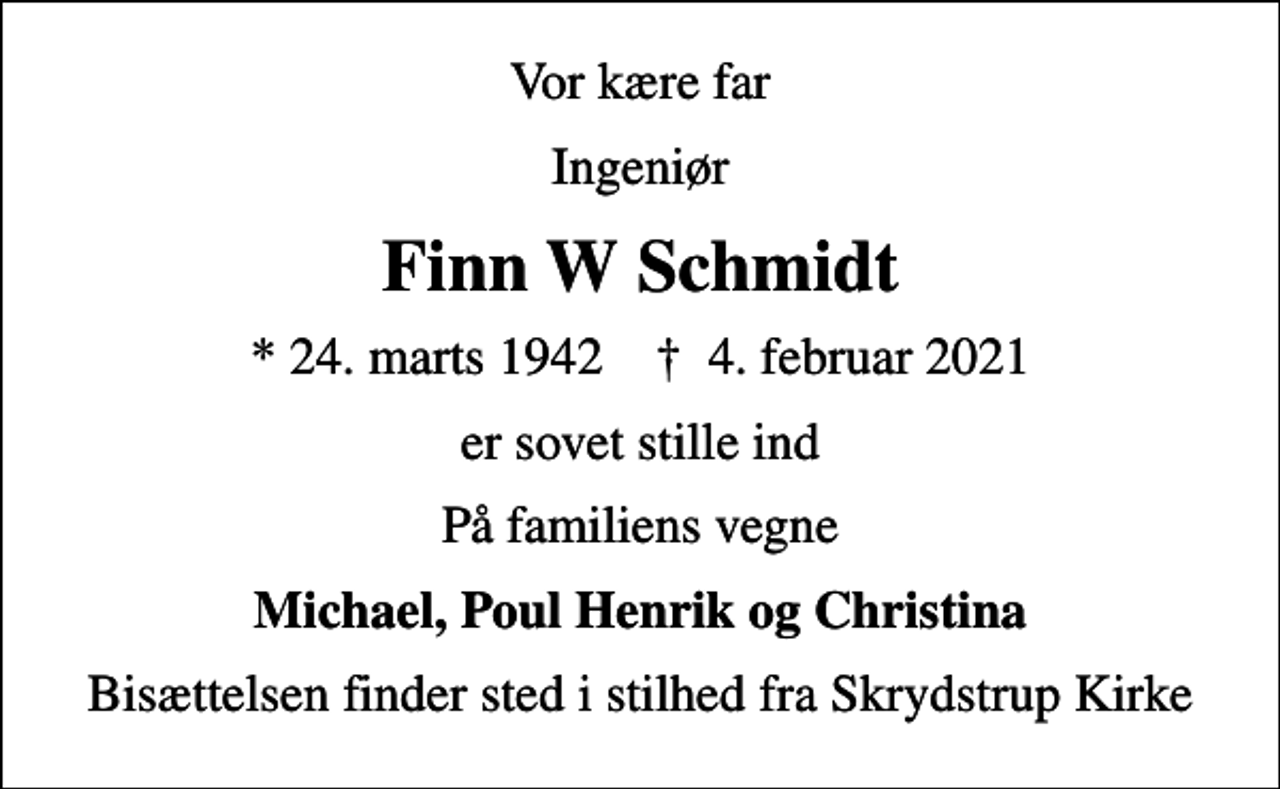 <p>Vor kære far<br />Ingeniør<br />Finn W Schmidt<br />* 24. marts 1942 ✝ 4. februar 2021<br />er sovet stille ind<br />På familiens vegne<br />Michael, Poul Henrik og Christina<br />Bisættelsen finder sted i stilhed fra Skrydstrup Kirke</p>