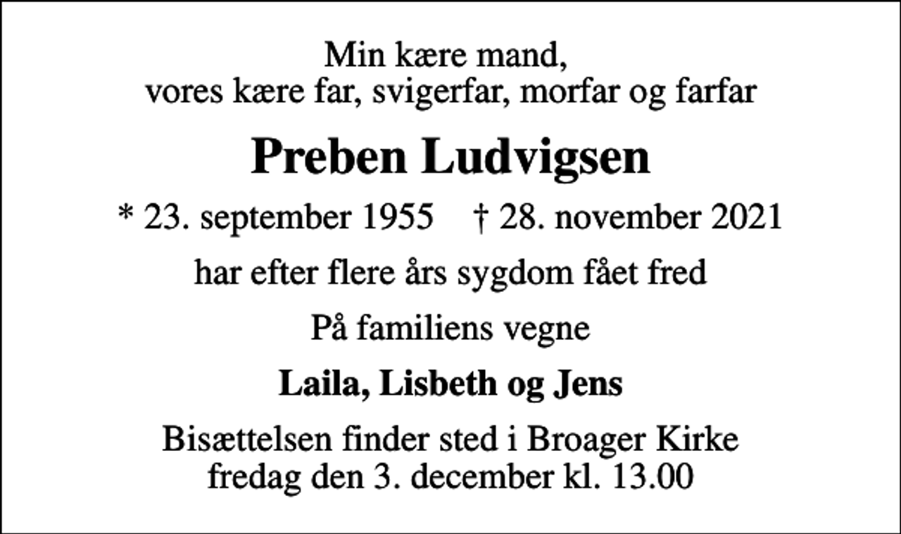 <p>Min kære mand, vores kære far, svigerfar, morfar og farfar<br />Preben Ludvigsen<br />* 23. september 1955 ✝ 28. november 2021<br />har efter flere års sygdom fået fred<br />På familiens vegne<br />Laila, Lisbeth og Jens<br />Bisættelsen finder sted i Broager Kirke fredag den 3. december kl. 13.00</p>