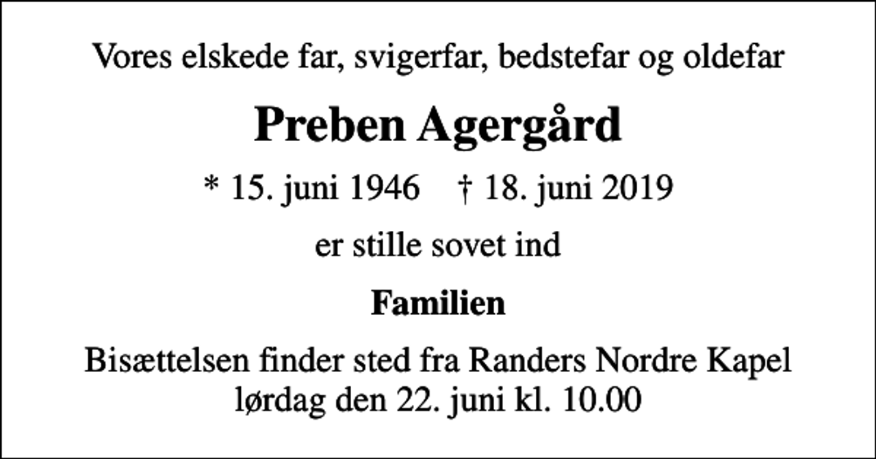 <p>Vores elskede far, svigerfar, bedstefar og oldefar<br />Preben Agergård<br />* 15. juni 1946 ✝ 18. juni 2019<br />er stille sovet ind<br />Familien<br />Bisættelsen finder sted fra Randers Nordre Kapel lørdag den 22. juni kl. 10.00</p>
