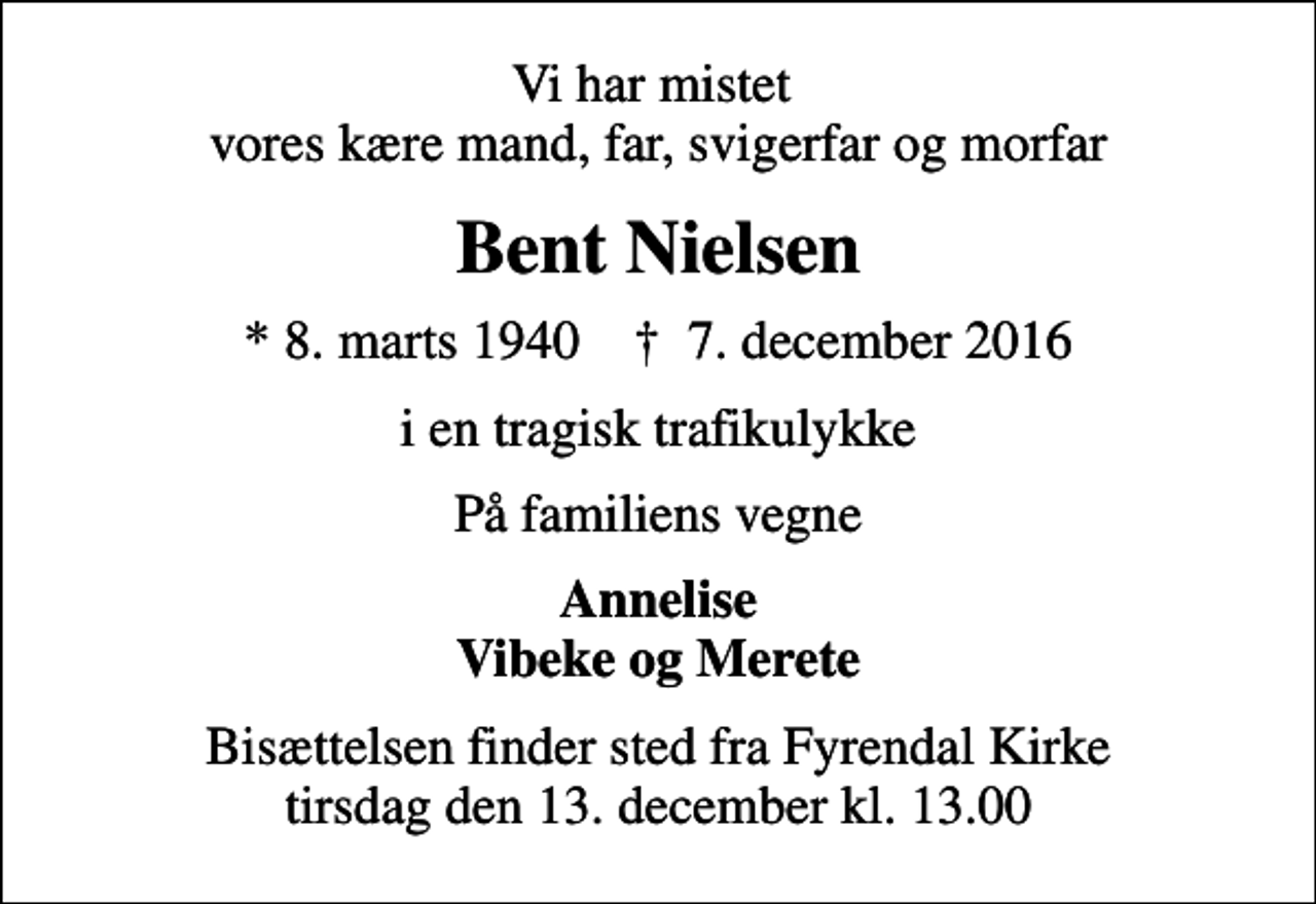 <p>Vi har mistet vores kære mand, far, svigerfar og morfar<br />Bent Nielsen<br />* 8. marts 1940 ✝ 7. december 2016<br />i en tragisk trafikulykke<br />På familiens vegne<br />Annelise Vibeke og Merete<br />Bisættelsen finder sted fra Fyrendal Kirke tirsdag den 13. december kl. 13.00</p>