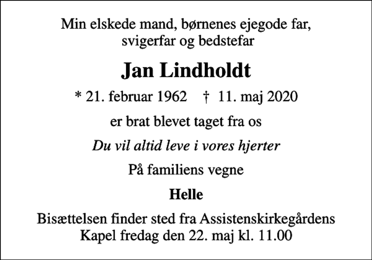 <p>Min elskede mand, børnenes ejegode far, svigerfar og bedstefar<br />Jan Lindholdt<br />* 21. februar 1962 ✝ 11. maj 2020<br />er brat blevet taget fra os<br />Du vil altid leve i vores hjerter<br />På familiens vegne<br />Helle<br />Bisættelsen finder sted fra Assistenskirkegårdens Kapel fredag den 22. maj kl. 11.00</p>
