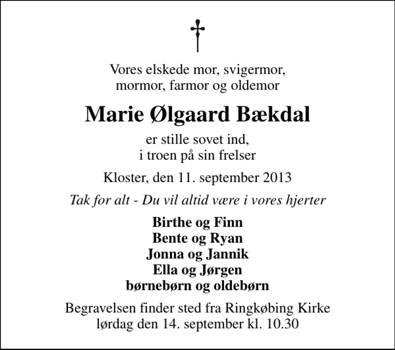 <p>Vores elskede mor, svigermor, mormor, farmor og oldemor<br />Marie Ølgaard Bækdal<br />er stille sovet ind, i troen på sin frelser<br />Kloster, den 11. september 2013<br />Tak for alt - Du vil altid være i vores hjerter<br />Birthe og Finn Bente og Ryan Jonna og Jannik Ella og Jørgen børnebørn og oldebørn<br />Begravelsen finder sted fra Ringkøbing Kirke lørdag den 14. september kl. 10.30</p>
