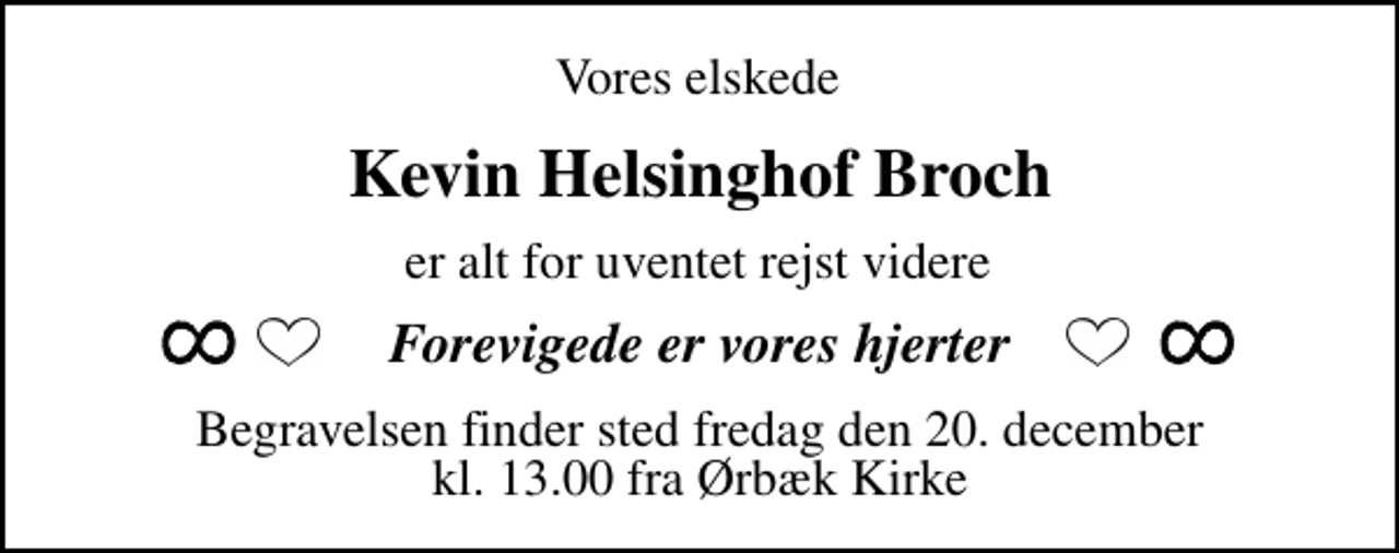 <p>Vores elskede<br />Kevin Helsinghof Broch<br />er alt for uventet rejst videre<br />Forevigede er vores hjerter<br />Begravelsen finder sted fredag den 20. december kl. 13.00 fra Ørbæk Kirke</p>