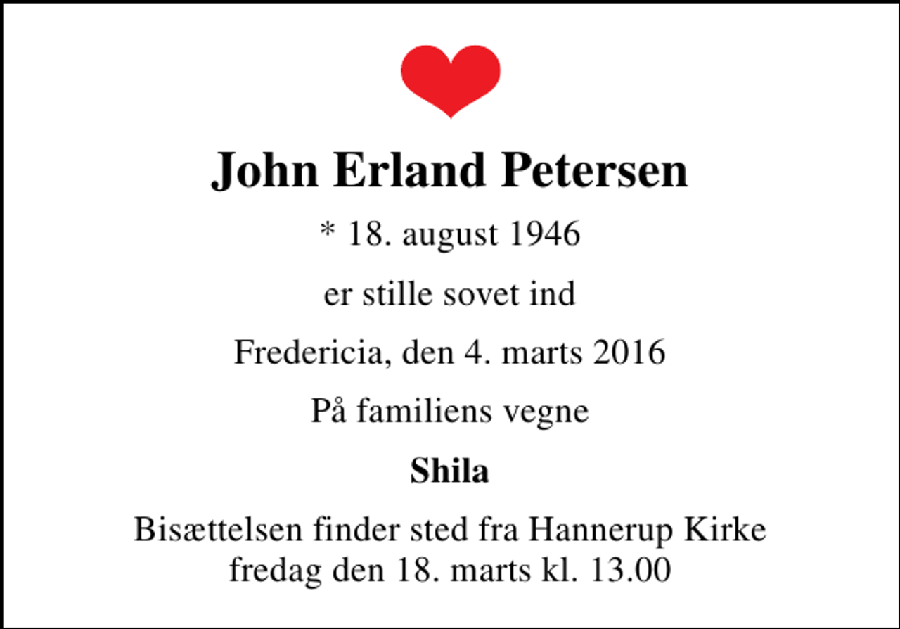 <p>John Erland Petersen<br />* 18. august 1946<br />er stille sovet ind<br />Fredericia, den 4. marts 2016<br />På familiens vegne<br />Shila<br />Bisættelsen finder sted fra Hannerup Kirke fredag den 18. marts kl. 13.00</p>