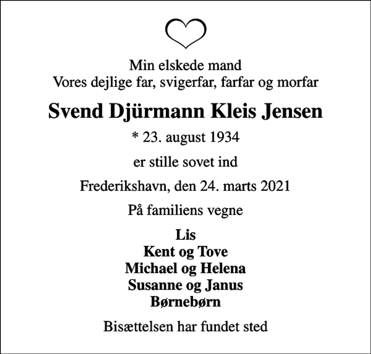 <p>Min elskede mand Vores dejlige far, svigerfar, farfar og morfar<br />Svend Djürmann Kleis Jensen<br />* 23. august 1934<br />er stille sovet ind<br />Frederikshavn, den 24. marts 2021<br />På familiens vegne<br />Lis Kent og Tove Michael og Helena Susanne og Janus Børnebørn<br />Bisættelsen har fundet sted</p>