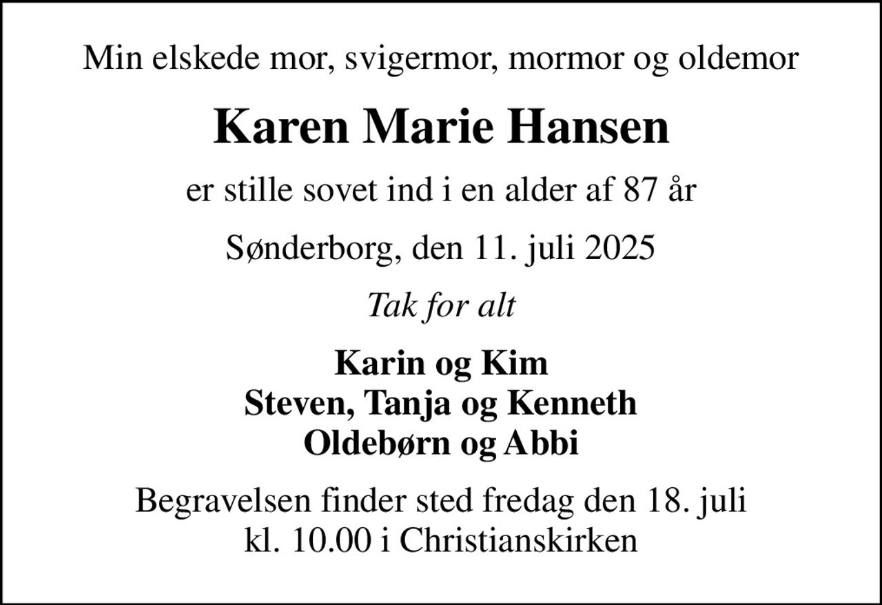 Min elskede mor, svigermor, mormor og oldemor
Karen Marie Hansen
er stille sovet ind i en alder af 87 år
Sønderborg, den 11. juli 2025
Tak for alt
Karin og Kim Steven, Tanja og Kenneth Oldebørn og Abbi
Begravelsen finder sted fredag den 18. juli kl. 10.00 i Christianskirken