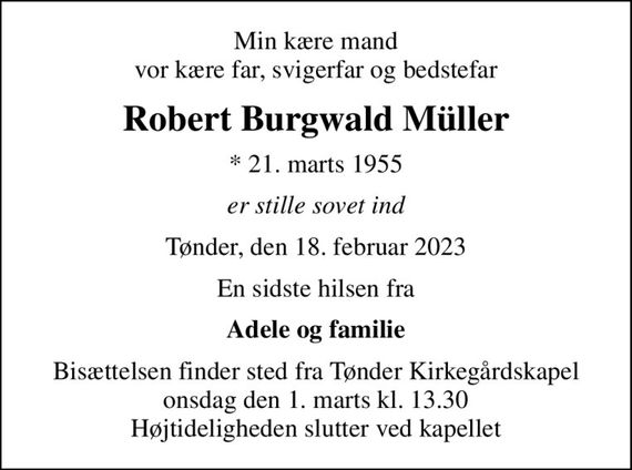 Min kære mand vor kære far, svigerfar og bedstefar
Robert Burgwald Müller
* 21. marts 1955
er stille sovet ind
Tønder, den 18. februar 2023
En sidste hilsen fra
Adele og familie
Bisættelsen finder sted fra Tønder Kirkegårdskapel  onsdag den 1. marts kl. 13.30  Højtideligheden slutter ved kapellet