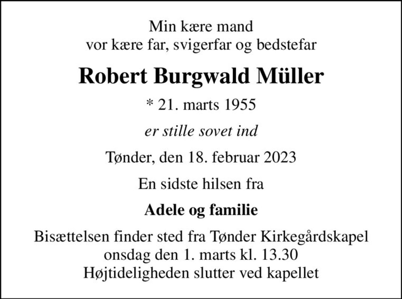 Min kære mand vor kære far, svigerfar og bedstefar
Robert Burgwald Müller
* 21. marts 1955
er stille sovet ind
Tønder, den 18. februar 2023
En sidste hilsen fra
Adele og familie
Bisættelsen finder sted fra Tønder Kirkegårdskapel  onsdag den 1. marts kl. 13.30  Højtideligheden slutter ved kapellet