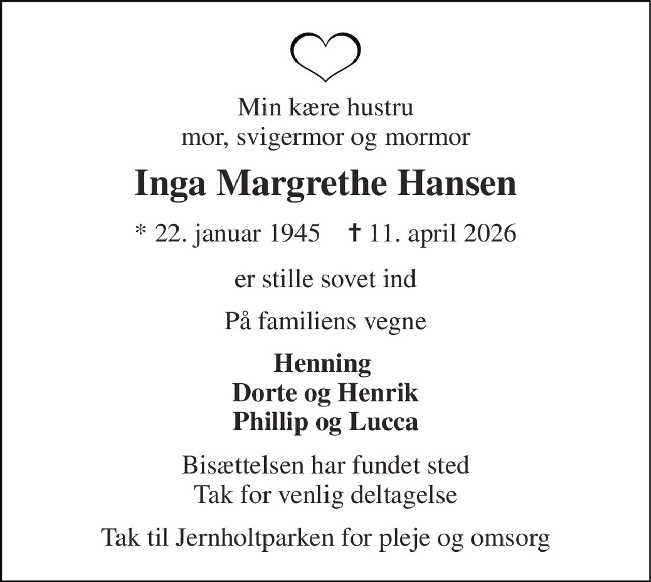 Min kære hustru mor, svigermor og mormor 
Inga Margrethe Hansen 
*​ 22. januar 1945​    ✝​ 11. april 2026 
er stille sovet ind 
På familiens vegne 
Henning  Dorte og Henrik Phillip og Lucca 
Bisættelsen har fundet sted Tak for venlig deltagelse 
Tak til Jernholtparken for pleje og omsorg