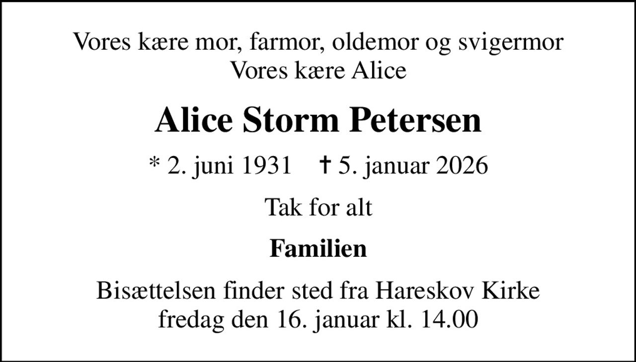 Vores kære mor, farmor, oldemor og svigermor Vores kære Alice
Alice Storm Petersen
* 2. juni 1931    ✝ 5. januar 2026
Tak for alt
Familien
Bisættelsen finder sted fra Hareskov Kirke  fredag den 16. januar kl. 14.00