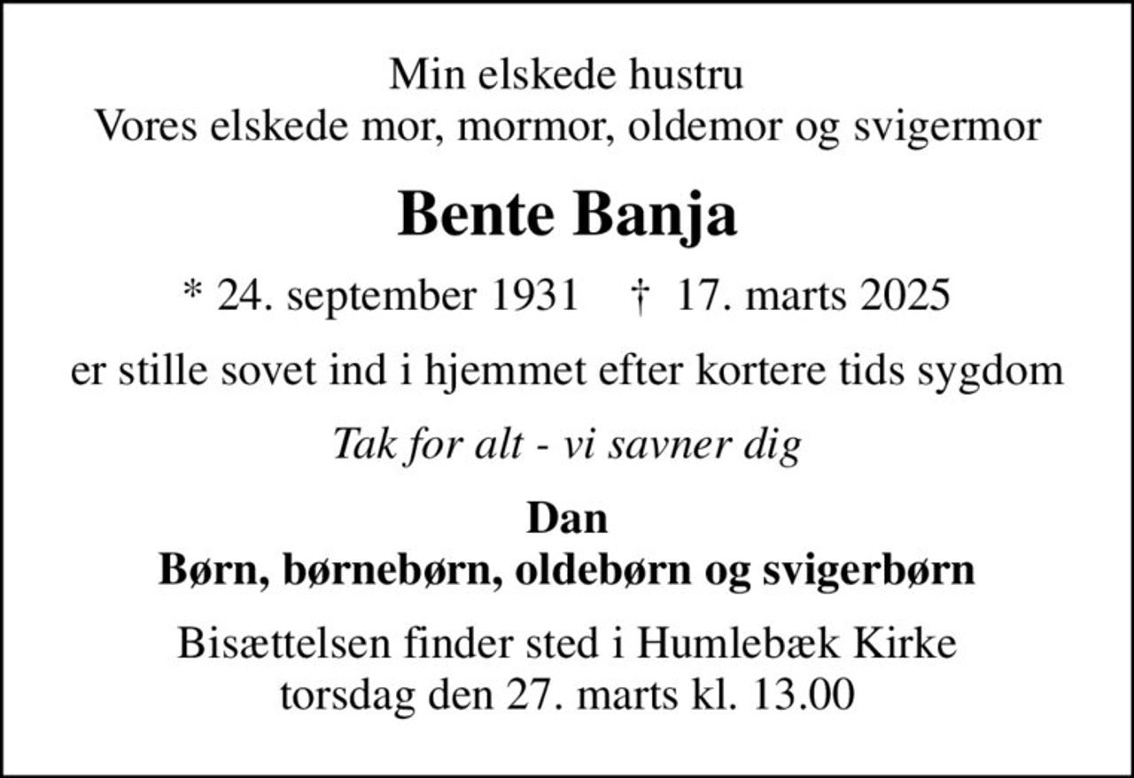 Min elskede hustru Vores elskede mor, mormor, oldemor og svigermor
Bente Banja
* 24. september 1931    ✝ 17. marts 2025
er stille sovet ind i hjemmet efter kortere tids sygdom
Tak for alt - vi savner dig
Dan
Bisættelsen finder sted i Humlebæk Kirke  torsdag den 27. marts kl. 13.00
