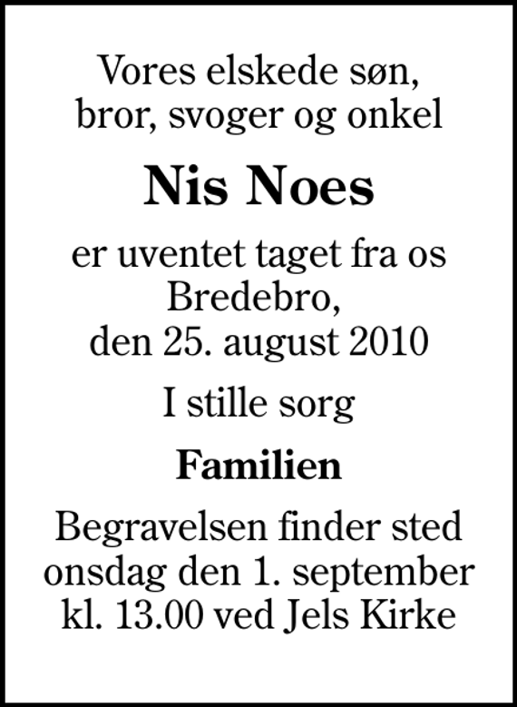 <p>Vores elskede søn, bror, svoger og onkel<br />Nis Noes<br />er uventet taget fra os Bredebro, den 25. august 2010<br />I stille sorg<br />Familien<br />Begravelsen finder sted onsdag den 1. september kl. 13.00 ved Jels Kirke</p>