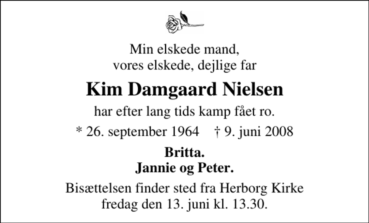 <p>Min elskede mand, vores elskede, dejlige far<br />Kim Damgaard Nielsen<br />har efter lang tids kamp fået ro.<br />* 26. september 1964 ✝ 9. juni 2008<br />Britta. Jannie og Peter.<br />Bisættelsen finder sted fra Herborg Kirke fredag den 13. juni kl. 13.30</p>