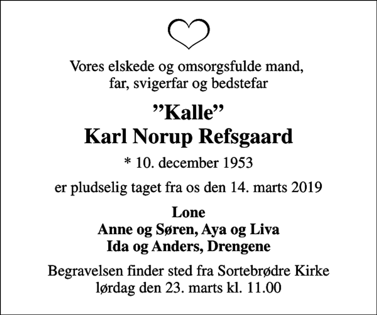 <p>Vores elskede og omsorgsfulde mand, far, svigerfar og bedstefar<br />Kalle Karl Norup Refsgaard<br />* 10. december 1953<br />er pludselig taget fra os den 14. marts 2019<br />Lone Anne og Søren, Aya og Liva Ida og Anders, Drengene<br />Begravelsen finder sted fra Sortebrødre Kirke lørdag den 23. marts kl. 11.00</p>