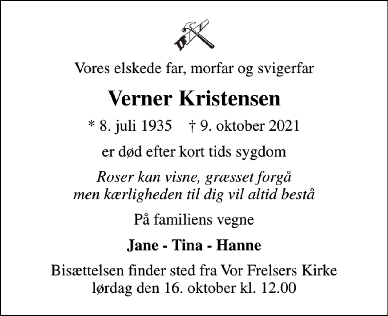 <p>Vores elskede far, morfar og svigerfar<br />Verner Kristensen<br />* 8. juli 1935 ✝ 9. oktober 2021<br />er død efter kort tids sygdom<br />Roser kan visne, græsset forgå men kærligheden til dig vil altid bestå<br />På familiens vegne<br />Jane - Tina - Hanne<br />Bisættelsen finder sted fra Vor Frelsers Kirke lørdag den 16. oktober kl. 12.00</p>