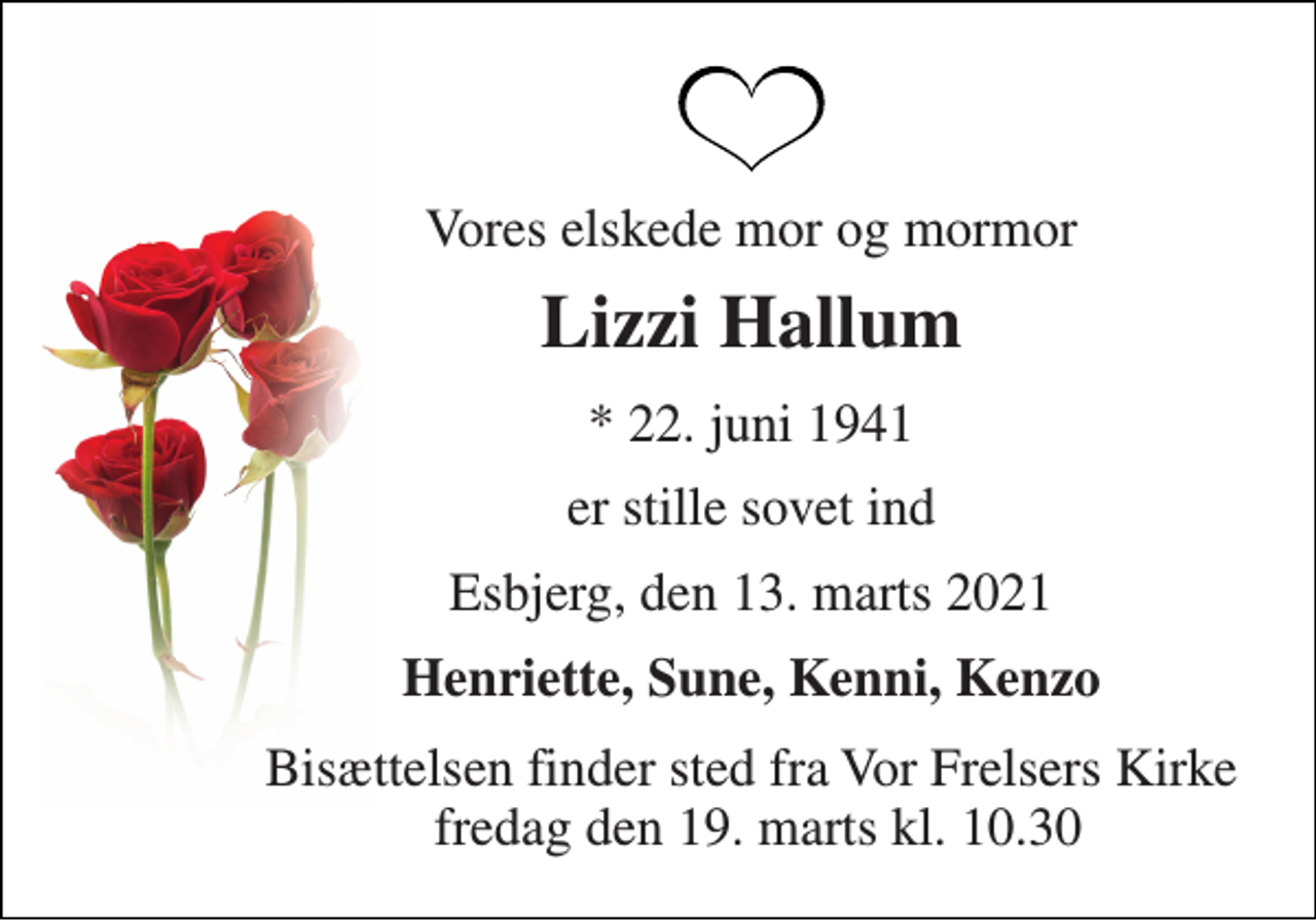 <p>Vores elskede mor og mormor<br />Lizzi Hallum<br />*​ 22. juni 1941<br />er stille sovet ind<br />Esbjerg, den 13. marts 2021<br />Henriette, Sune, Kenni, Kenzo<br />Bisættelsen​ finder sted fra Vor Frelsers Kirke fredag den 19. marts​ kl. 10.30</p>