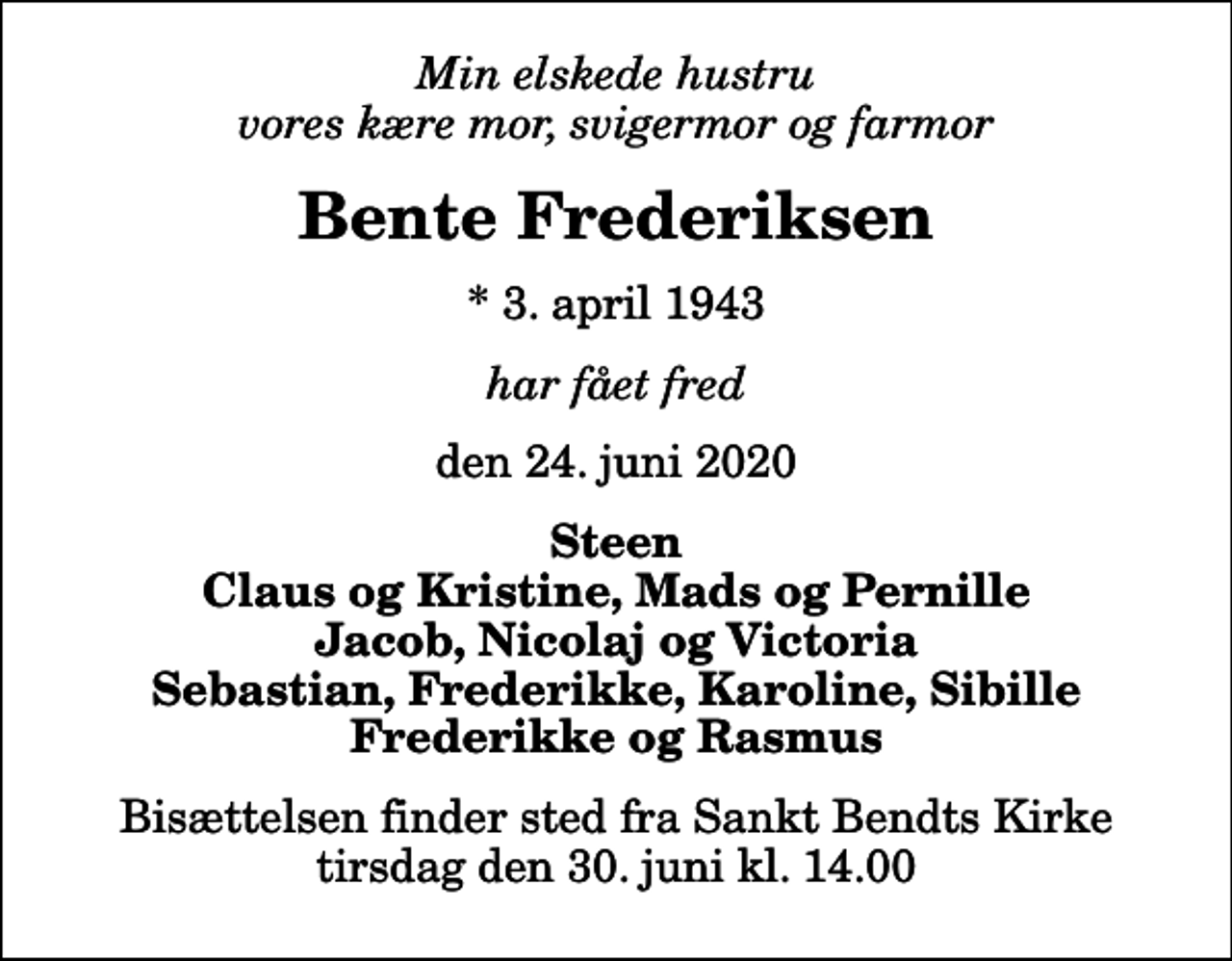 <p>Min elskede hustru vores kære mor, svigermor og farmor<br />Bente Frederiksen<br />* 3. april 1943<br />har fået fred<br />den 24. juni 2020<br />Steen Claus og Kristine, Mads og Pernille Jacob, Nicolaj og Victoria Sebastian, Frederikke, Karoline, Sibille Frederikke og Rasmus<br />Bisættelsen finder sted fra Sankt Bendts Kirke tirsdag den 30. juni kl. 14.00</p>