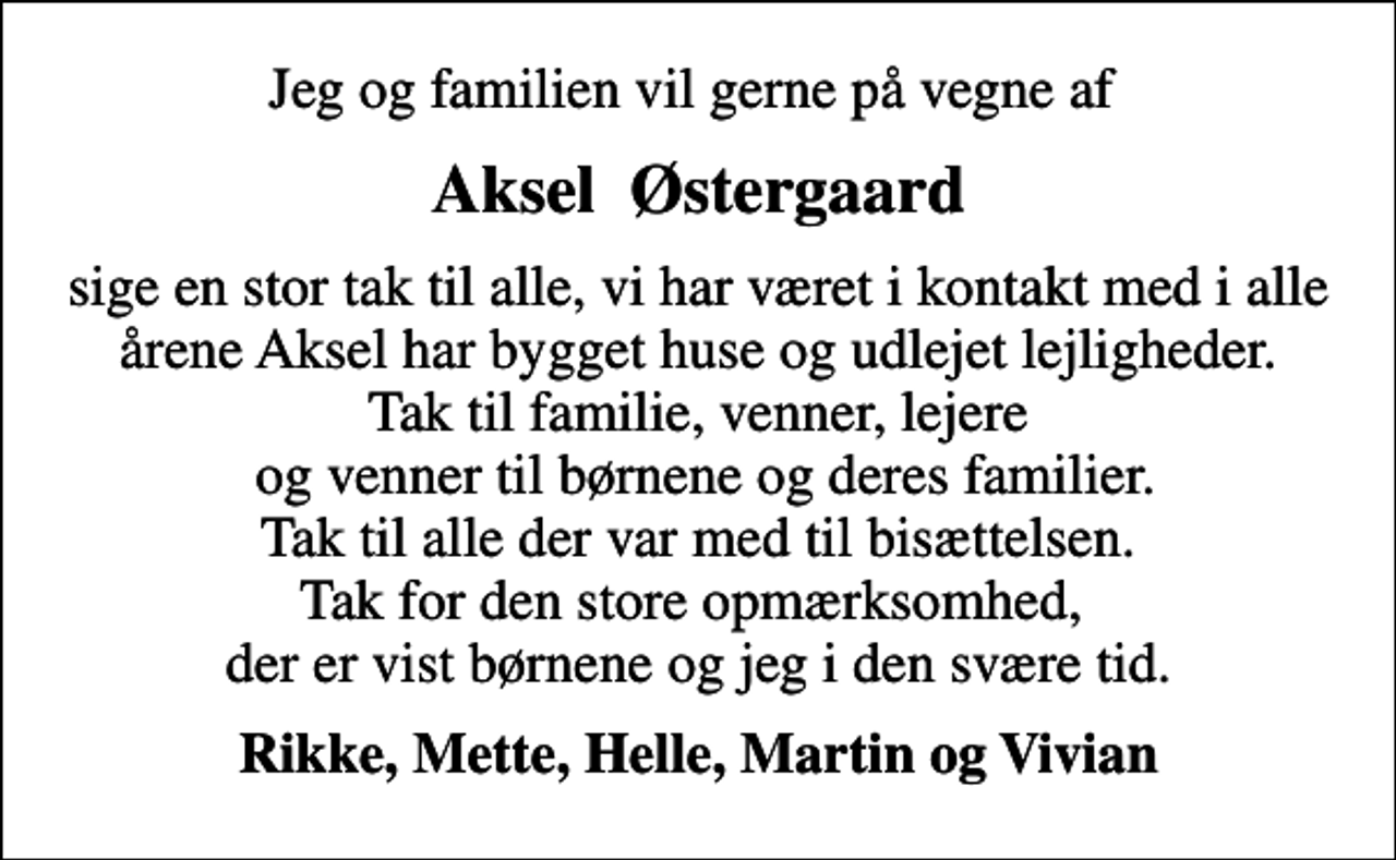 <p>Aksel Østergaard<br />sige en stor tak til alle, vi har været i kontakt med i alle årene Aksel har bygget huse og udlejet lejligheder. Tak til familie, venner, lejere og venner til børnene og deres familier. Tak til alle der var med til bisættelsen. Tak for den store opmærksomhed, der er vist børnene og jeg i den svære tid.<br />Rikke, Mette, Helle, Martin og Vivian</p>