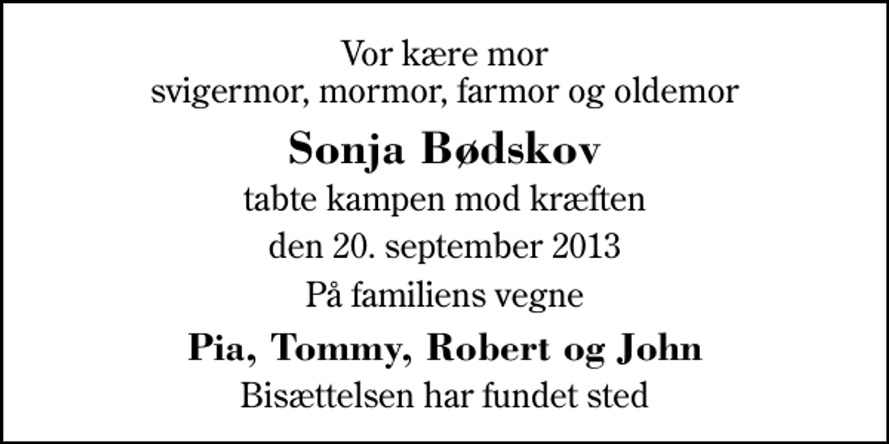 <p>Vor kære mor svigermor, mormor, farmor og oldemor<br />Sonja Bødskov<br />tabte kampen mod kræften<br />den 20. september 2013<br />På familiens vegne<br />Pia, Tommy, Robert og John<br />Bisættelsen har fundet sted</p>