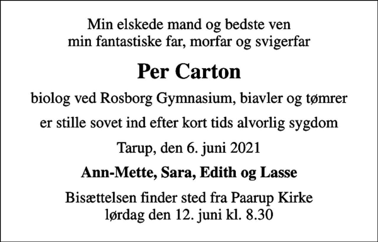 <p>Min elskede mand og bedste ven min fantastiske far, morfar og svigerfar<br />Per Carton<br />biolog ved Rosborg Gymnasium, biavler og tømrer<br />er stille sovet ind efter kort tids alvorlig sygdom<br />Tarup, den 6. juni 2021<br />Ann-Mette, Sara, Edith og Lasse<br />Bisættelsen finder sted fra Paarup Kirke lørdag den 12. juni kl. 8.30</p>