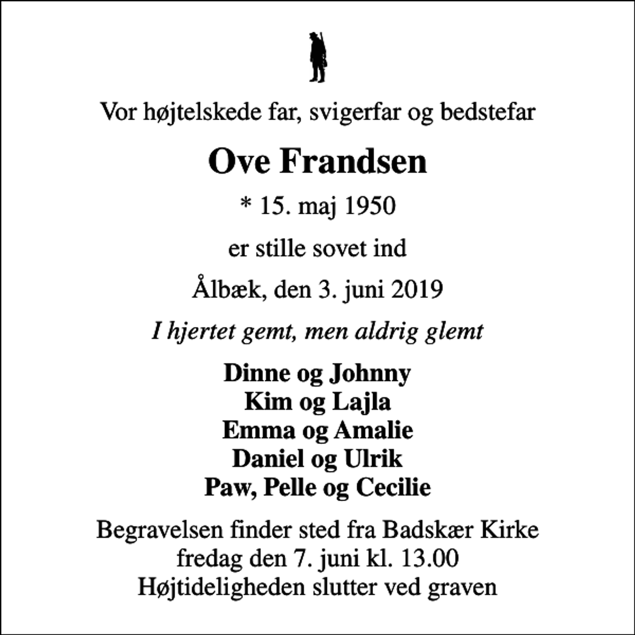 <p>Vor højtelskede far, svigerfar og bedstefar<br />Ove Frandsen<br />* 15. maj 1950<br />er stille sovet ind<br />Ålbæk, den 3. juni 2019<br />I hjertet gemt, men aldrig glemt<br />Dinne og Johnny Kim og Lajla Emma og Amalie Daniel og Ulrik Paw, Pelle og Cecilie<br />Begravelsen finder sted fra Badskær Kirke fredag den 7. juni kl. 13.00 Højtideligheden slutter ved graven</p>