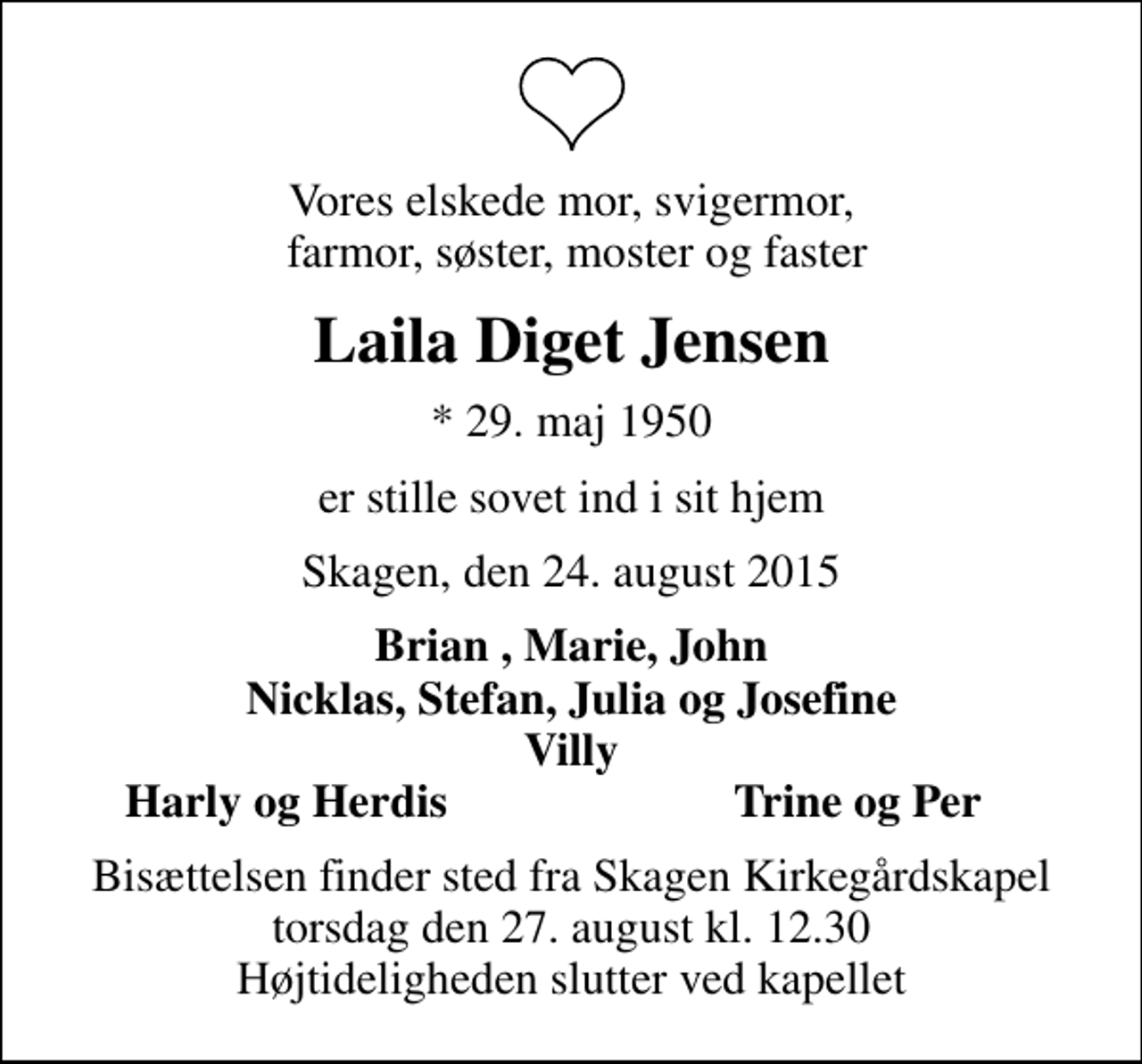 <p>Vores elskede mor, svigermor, farmor, søster, moster og faster<br />Laila Diget Jensen<br />* 29. maj 1950<br />er stille sovet ind i sit hjem<br />Skagen, den 24. august 2015<br />Brian , Marie, John Nicklas, Stefan, Julia og Josefine Villy<br />Harly og Herdis<br />Trine og Per<br />Bisættelsen finder sted fra Skagen Kirkegårdskapel torsdag den 27. august kl. 12.30 Højtideligheden slutter ved kapellet</p>