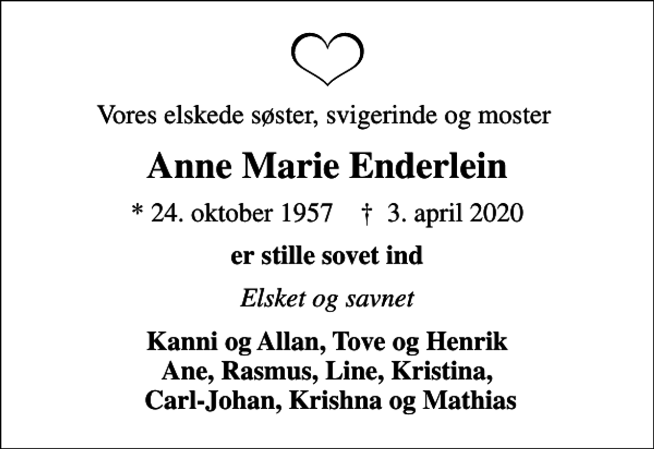 <p>Vores elskede søster, svigerinde og moster<br />Anne Marie Enderlein<br />* 24. oktober 1957 ✝ 3. april 2020<br />er stille sovet ind<br />Elsket og savnet<br />Kanni og Allan, Tove og Henrik Ane, Rasmus, Line, Kristina, Carl-Johan, Krishna og Mathias</p>