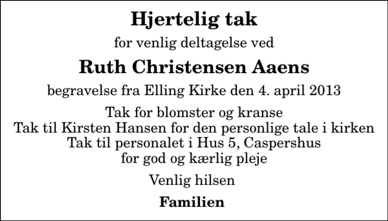 <p>Hjertelig tak<br />for venlig deltagelse ved<br />Ruth Christensen Aaens<br />begravelse fra Elling Kirke den 4. april 2013<br />Tak for blomster og kranse Tak til Kirsten Hansen for den personlige tale i kirken Tak til personalet i Hus 5, Caspershus for god og kærlig pleje<br />Venlig hilsen<br />Familien</p>