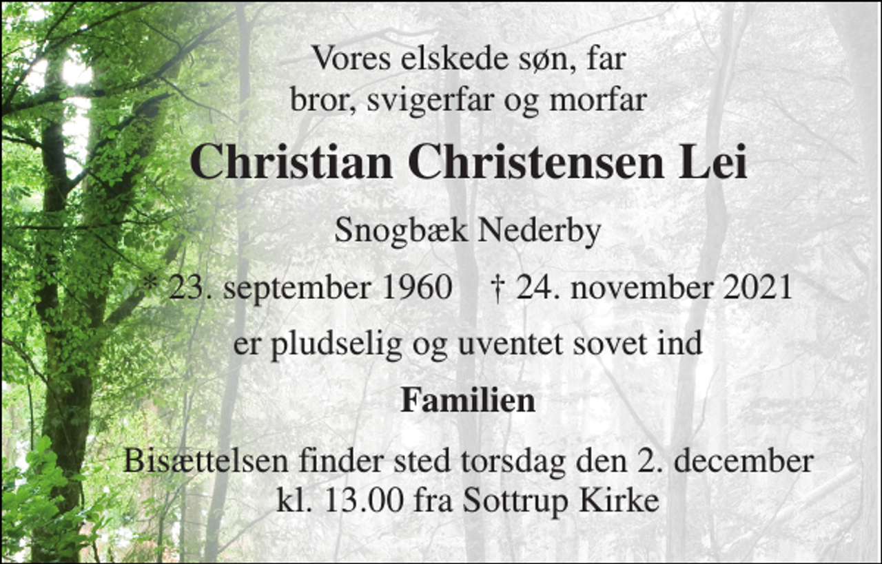 <p>Vores elskede søn, far bror, svigerfar og morfar<br />Christian Christensen Lei<br />Snogbæk Nederby<br />*​ 23. september 1960​ †​ 24. november 2021<br />er pludselig og uventet sovet ind<br />Familien<br />Bisættelsen​ finder sted torsdag den 2. december​ kl. 13.00 fra Sottrup Kirke</p>