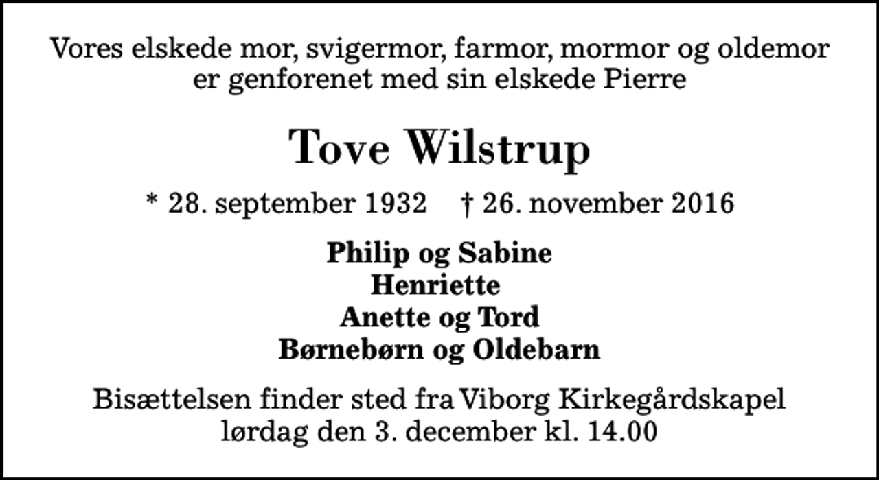 <p>Vores elskede mor, svigermor, farmor, mormor og oldemor er genforenet med sin elskede Pierre<br />Tove Wilstrup<br />* 28. september 1932 ✝ 26. november 2016<br />Philip og Sabine Henriette Anette og Tord Børnebørn og Oldebarn<br />Bisættelsen finder sted fra Viborg Kirkegårdskapel lørdag den 3. december kl. 14.00</p>